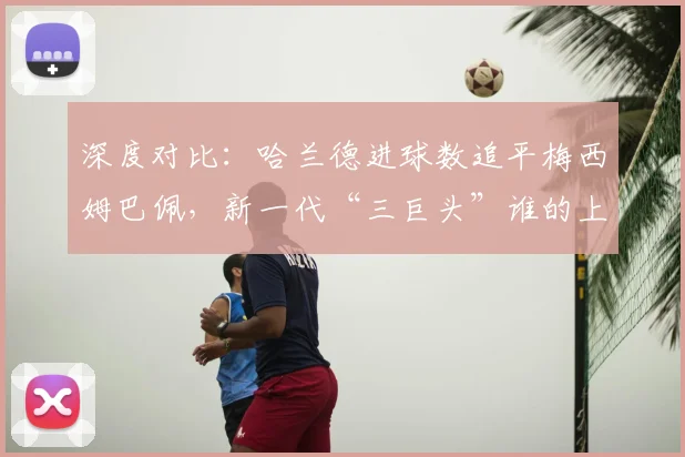 深度对比：哈兰德进球数追平梅西姆巴佩，新一代“三巨头”谁的上限更高？
