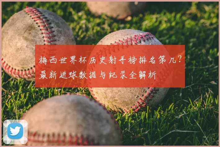 梅西世界杯历史射手榜排名第几？最新进球数据与纪录全解析