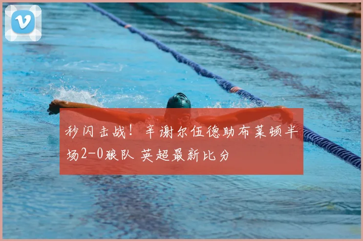 秒闪击战!辛谢尔伍德助布莱顿半场2-0狼队 英超最新比分