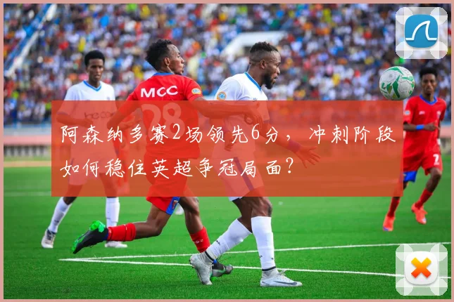 阿森纳多赛2场领先6分，冲刺阶段如何稳住英超争冠局面？