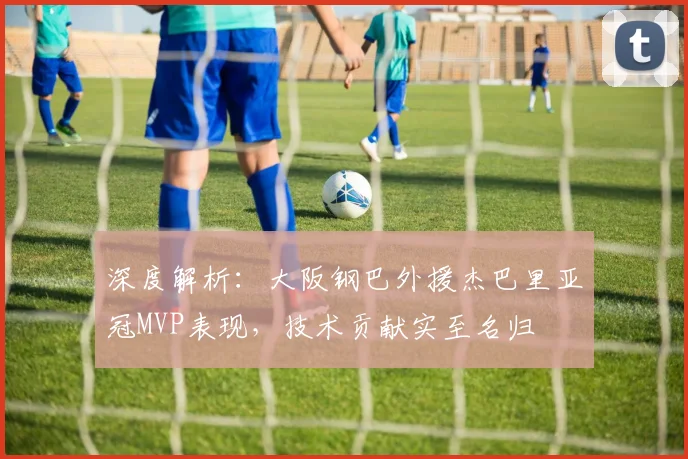 深度解析:大阪钢巴外援杰巴里亚冠MVP表现,技术贡献实至名归