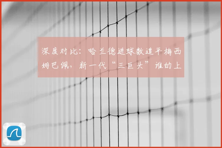 深度对比:哈兰德进球数追平梅西姆巴佩,新一代“三巨头”谁的上限更高?