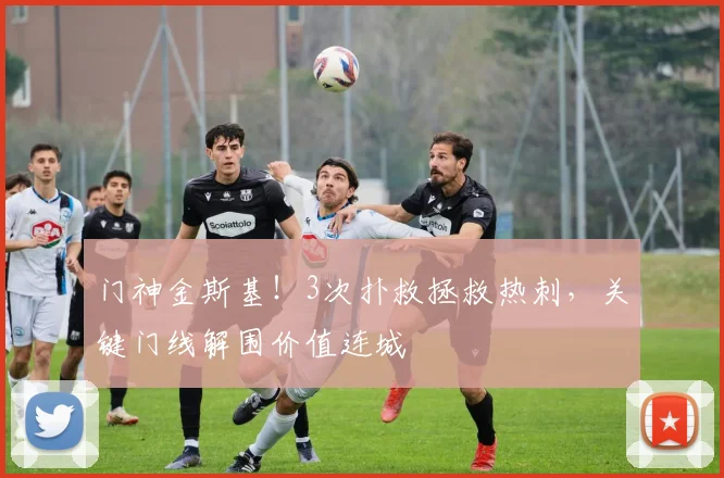 门神金斯基!3次扑救拯救热刺,关键门线解围价值连城